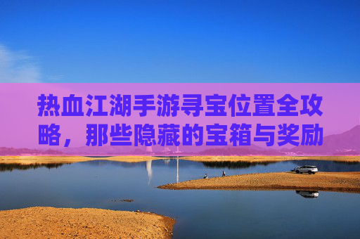 热血江湖手游寻宝位置全攻略,那些隐藏的宝箱与奖励等你发现!