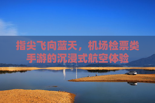 指尖飞向蓝天，机场检票类手游的沉浸式航空体验