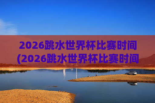 2026跳水世界杯比赛时间(2026跳水世界杯比赛时间表)
