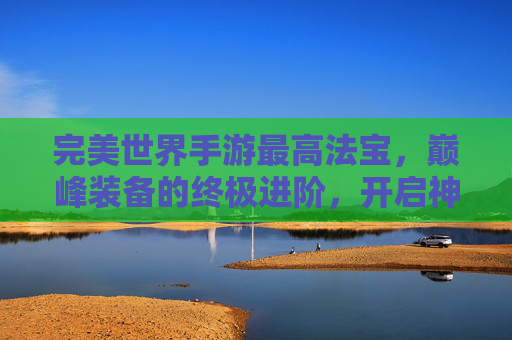 完美世界手游最高法宝，巅峰装备的终极进阶，开启神级战斗新篇章