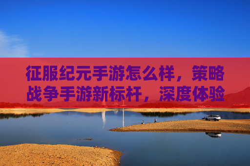 征服纪元手游怎么样,策略战争手游新标杆,深度体验与评价