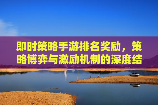 即时策略手游排名奖励,策略博弈与激励机制的深度结合,点燃竞技热情与游戏乐趣