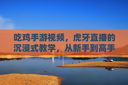 吃鸡手游视频,虎牙直播的沉浸式教学,从新手到高手的进阶秘籍