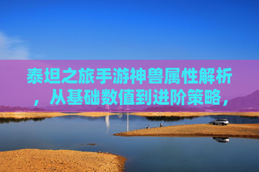 泰坦之旅手游神兽属性解析,从基础数值到进阶策略,解锁最强神兽养成之路,泰坦之旅神兽属性解析,从基础数值到进阶策略,解锁最强神兽养成之路