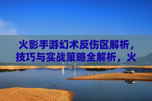 火影手游幻术反伤区解析，技巧与实战策略全解析，火影手游幻术反伤区解析，技巧与实战策略全解析