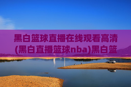 黑白篮球直播在线观看高清(黑白直播篮球nba)黑白篮球直播在线观看高清，NBA赛事高清直播平台