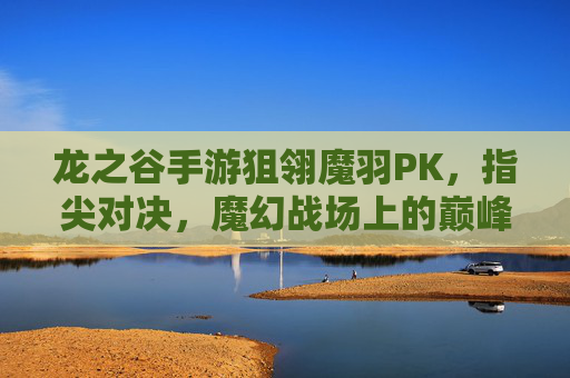 龙之谷手游狙翎魔羽PK，指尖对决，魔幻战场上的巅峰较量