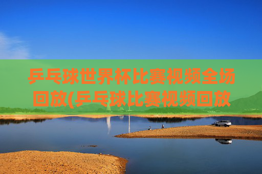 乒乓球世界杯比赛视频全场回放(乒乓球比赛视频回放)