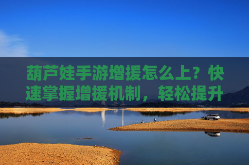 葫芦娃手游增援怎么上？快速掌握增援机制，轻松提升战力！