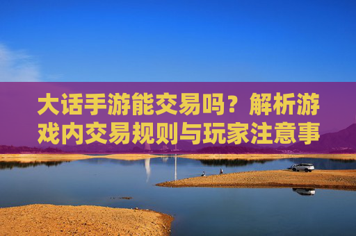 大话手游能交易吗?解析游戏内交易规则与玩家注意事项,大话手游能交易吗?解析游戏内交易规则与玩家注意事项