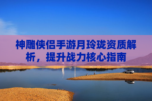 神雕侠侣手游月玲珑资质解析，提升战力核心指南