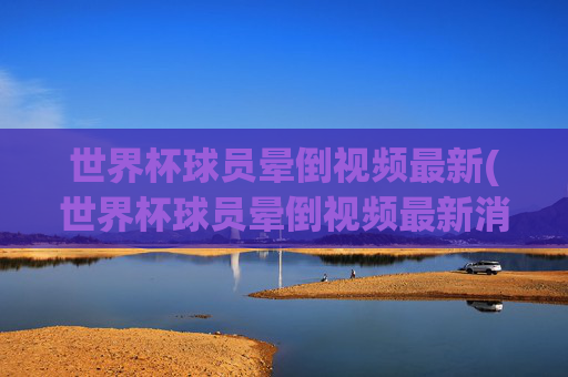 世界杯球员晕倒视频最新(世界杯球员晕倒视频最新消息)世界杯球员晕倒视频最新消息