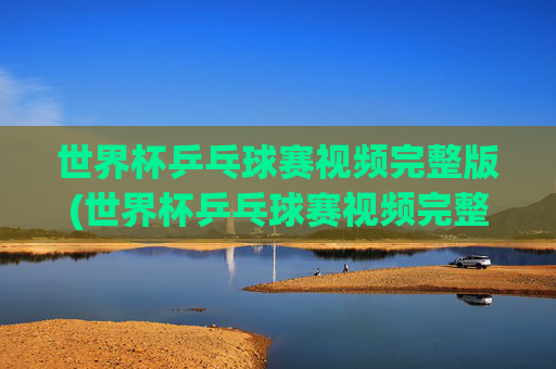 世界杯乒乓球赛视频完整版(世界杯乒乓球赛视频完整版高清)