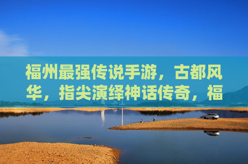 福州最强传说手游,古都风华,指尖演绎神话传奇,福州最强传说手游,古都风华演绎神话传奇