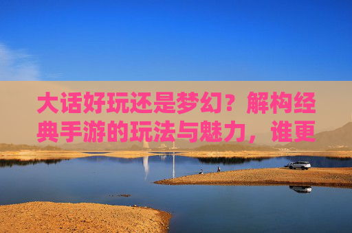 大话好玩还是梦幻？解构经典手游的玩法与魅力，谁更值得你投入时光？大话好玩还是梦幻？解构经典手游的玩法与魅力，谁更值得你投入时光？