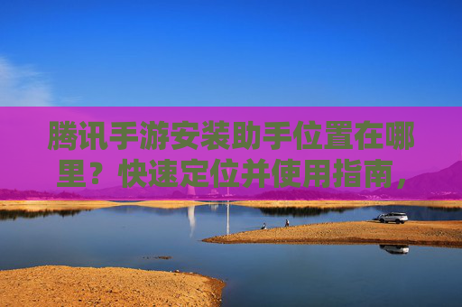 腾讯手游安装助手位置在哪里？快速定位并使用指南，腾讯手游安装助手位置在哪里？快速定位并使用指南