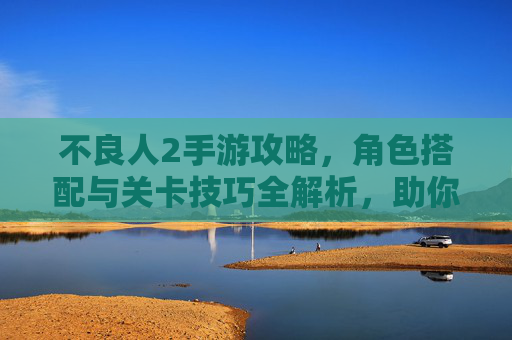 不良人2手游攻略，角色搭配与关卡技巧全解析，助你轻松掌握游戏精髓，不良人2手游攻略，角色搭配与关卡技巧全解析，助你轻松掌握游戏精髓