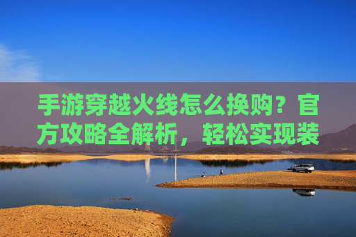 手游穿越火线怎么换购？官方攻略全解析，轻松实现装备/角色升级！