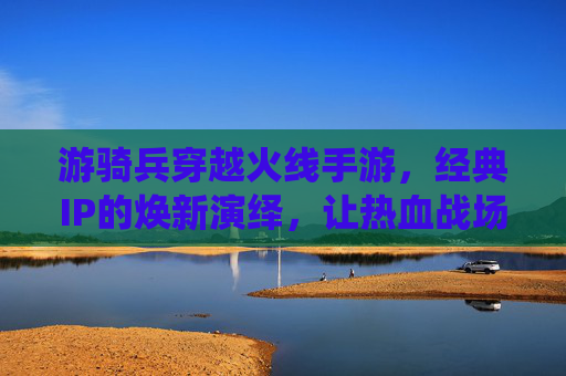 游骑兵穿越火线手游，经典IP的焕新演绎，让热血战场重燃激情，游骑兵穿越火线手游，经典IP焕新演绎，热血战场重燃激情