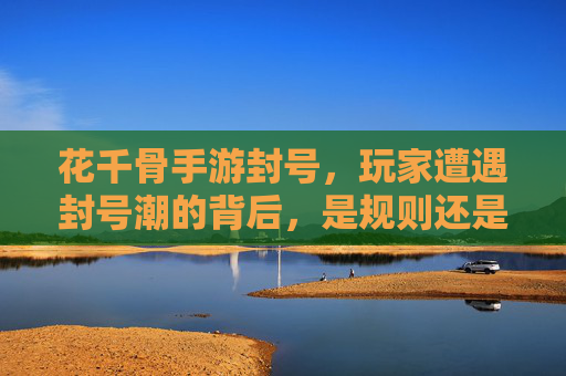 花千骨手游封号,玩家遭遇封号潮的背后,是规则还是无奈?