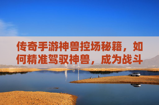 传奇手游神兽控场秘籍，如何精准驾驭神兽，成为战斗核心，传奇手游神兽控场秘籍，如何精准驾驭神兽，成为战斗核心