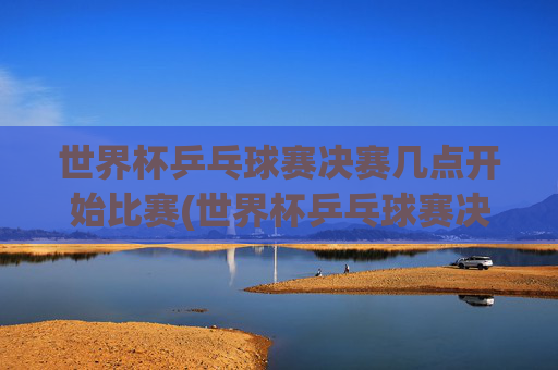 世界杯乒乓球赛决赛几点开始比赛(世界杯乒乓球赛决赛几点开始比赛的)世界杯乒乓球赛决赛几点开始比赛？