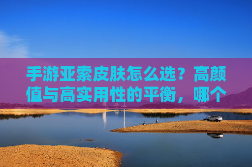 手游亚索皮肤怎么选?高颜值与高实用性的平衡,哪个皮肤是你的战袍之选?
