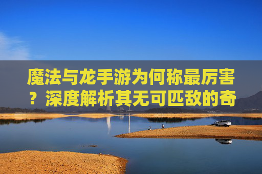 魔法与龙手游为何称最厉害?深度解析其无可匹敌的奇幻魅力,魔法与龙手游为何称最厉害?深度解析其无可匹敌的奇幻魅力