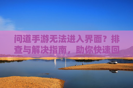 问道手游无法进入界面?排查与解决指南,助你快速回归游戏!