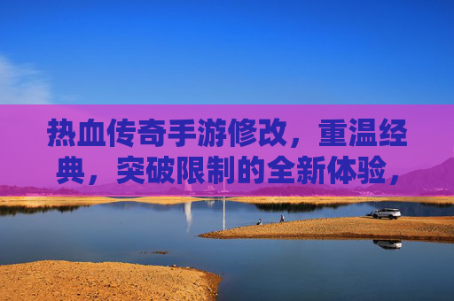 热血传奇手游修改，重温经典，突破限制的全新体验，热血传奇手游修改，重温经典，突破限制的全新体验