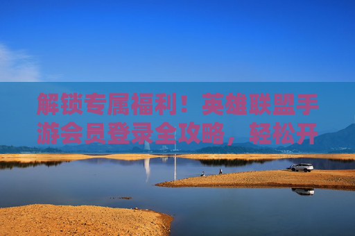 解锁专属福利！英雄联盟手游会员登录全攻略，轻松开启游戏新体验，解锁专属福利！英雄联盟手游会员登录全攻略，轻松开启游戏新体验
