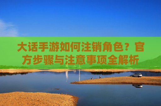 大话手游如何注销角色?官方步骤与注意事项全解析
