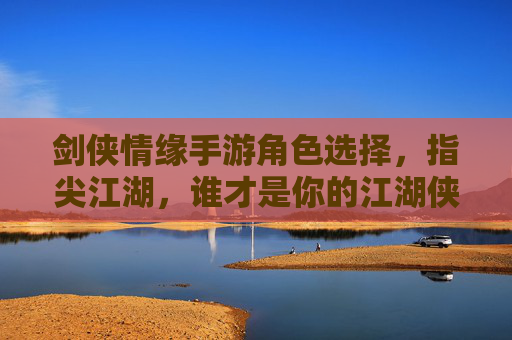 剑侠情缘手游角色选择，指尖江湖，谁才是你的江湖侠客？