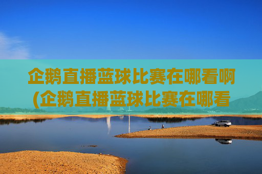 企鹅直播蓝球比赛在哪看啊(企鹅直播蓝球比赛在哪看啊视频)
