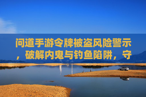 问道手游令牌被盗风险警示,破解内鬼与钓鱼陷阱,守护你的数字资产,问道手游令牌被盗风险警示,破解内鬼与钓鱼陷阱,守护你的数字资产
