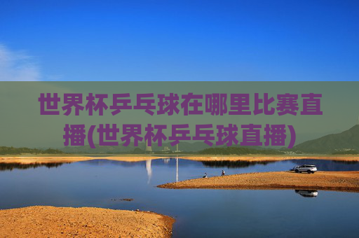 世界杯乒乓球在哪里比赛直播(世界杯乒乓球直播)