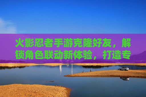 火影忍者手游克隆好友，解锁角色联动新体验，打造专属战斗阵容，火影忍者手游克隆好友，解锁角色联动新体验，打造专属战斗阵容