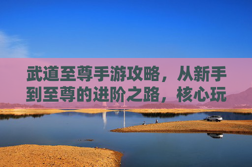 武道至尊手游攻略，从新手到至尊的进阶之路，核心玩法与技巧全解析，武道至尊手游攻略，从新手到至尊的进阶之路与核心技巧解析