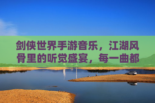 剑侠世界手游音乐,江湖风骨里的听觉盛宴,每一曲都是江湖的呼吸