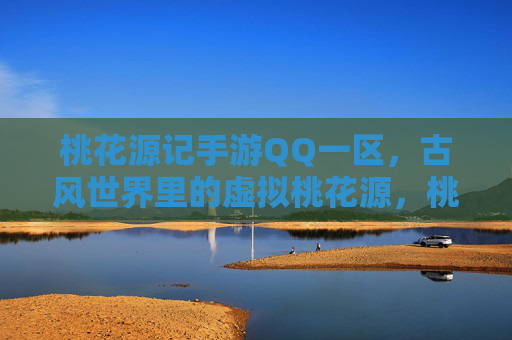 桃花源记手游QQ一区，古风世界里的虚拟桃花源，桃花源记手游QQ一区，古风世界里的虚拟桃花源