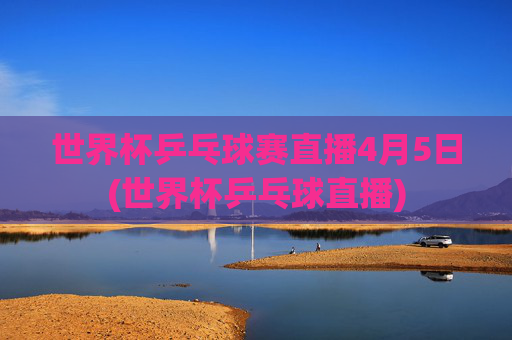 世界杯乒乓球赛直播4月5日(世界杯乒乓球直播)