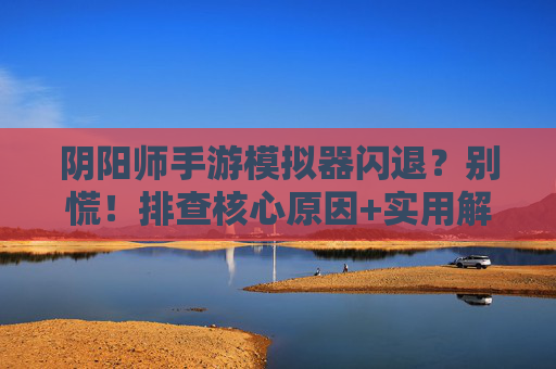 阴阳师手游模拟器闪退？别慌！排查核心原因+实用解决方法，告别卡顿与崩溃，阴阳师手游模拟器闪退？别慌！排查核心原因+实用解决方法，告别卡顿与崩溃