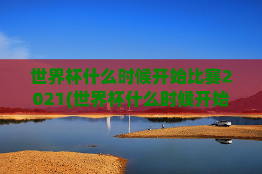 世界杯什么时候开始比赛2021(世界杯什么时候开始比赛2021年)2021年世界杯什么时候开始比赛？