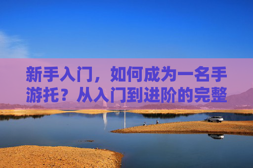新手入门，如何成为一名手游托？从入门到进阶的完整指南，新手入门，如何成为一名手游托？从入门到进阶的完整指南