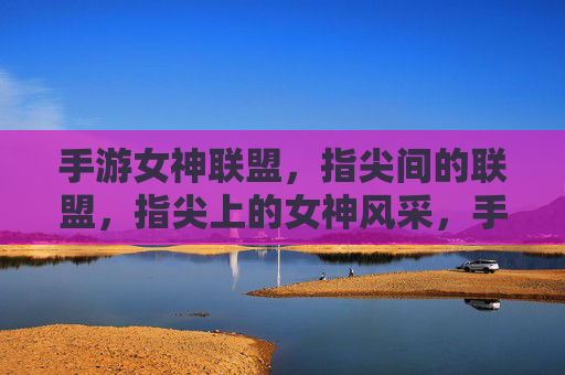 手游女神联盟，指尖间的联盟，指尖上的女神风采，手游女神联盟，指尖间的联盟，指尖上的女神风采