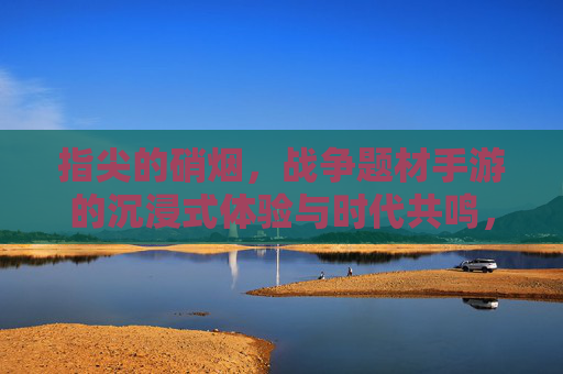 指尖的硝烟，战争题材手游的沉浸式体验与时代共鸣，指尖的硝烟，战争题材手游的沉浸式体验与时代共鸣