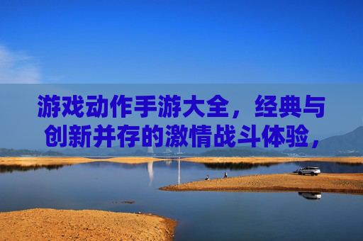 游戏动作手游大全，经典与创新并存的激情战斗体验，总有一款适合你的热血冒险，游戏动作手游大全，经典与创新并存的激情战斗体验，总有一款适合你的热血冒险