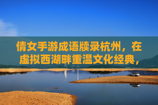 倩女手游成语牍录杭州,在虚拟西湖畔重温文化经典,倩女手游成语牍录杭州,在虚拟西湖畔重温文化经典