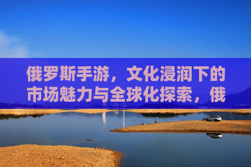 俄罗斯手游,文化浸润下的市场魅力与全球化探索,俄罗斯手游,文化浸润下的市场魅力与全球化探索