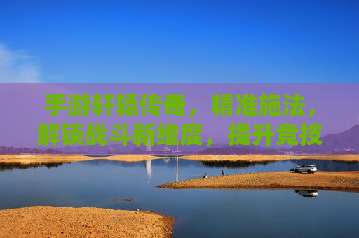 手游轩辕传奇,精准施法,解锁战斗新维度,提升竞技效率的实战指南